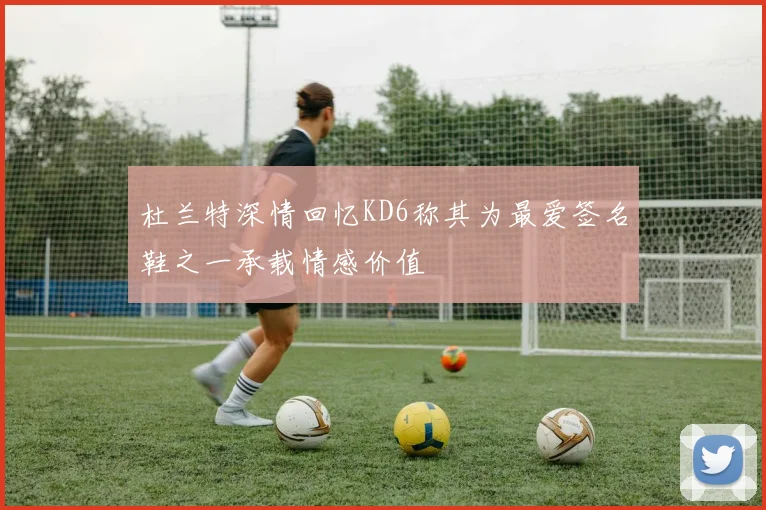 杜兰特深情回忆KD6称其为最爱签名鞋之一承载情感价值
