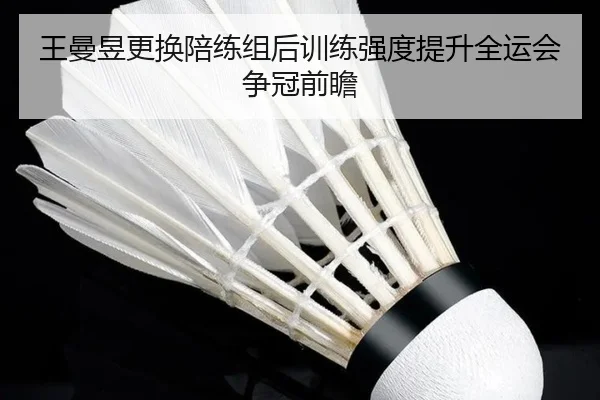 王曼昱更换陪练组后训练强度提升全运会争冠前瞻