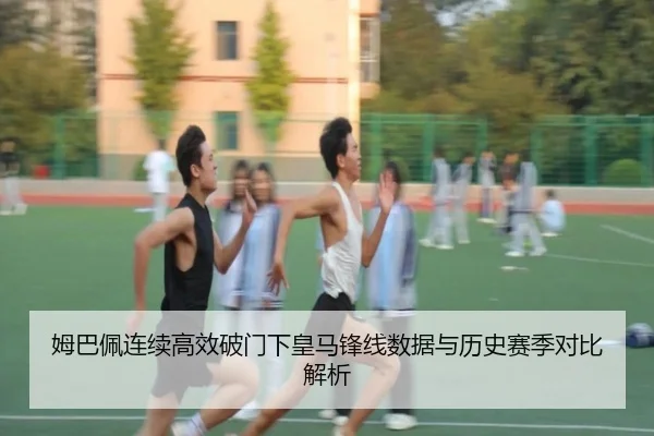 姆巴佩连续高效破门下皇马锋线数据与历史赛季对比解析