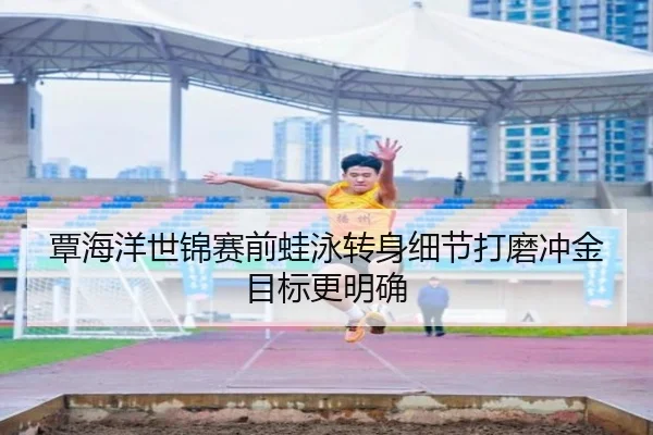 覃海洋世锦赛前蛙泳转身细节打磨冲金目标更明确