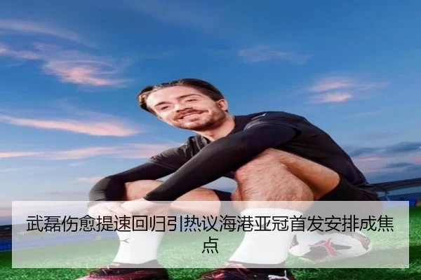 武磊伤愈提速回归引热议海港亚冠首发安排成焦点