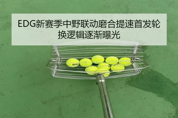 EDG新赛季中野联动磨合提速首发轮换逻辑逐渐曝光