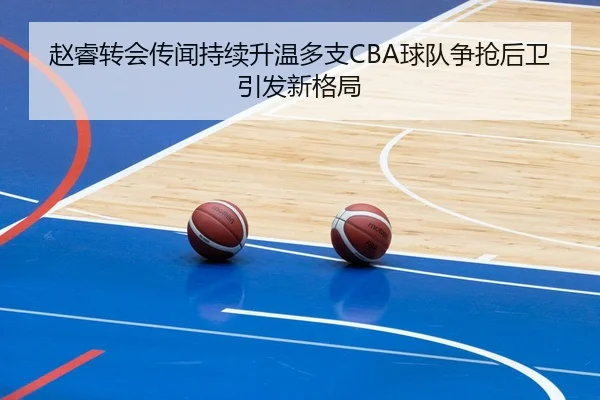 赵睿转会传闻持续升温多支CBA球队争抢后卫引发新格局